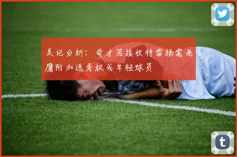 美记分析：奇才若接收特雷杨需老鹰附加选秀权或年轻球员