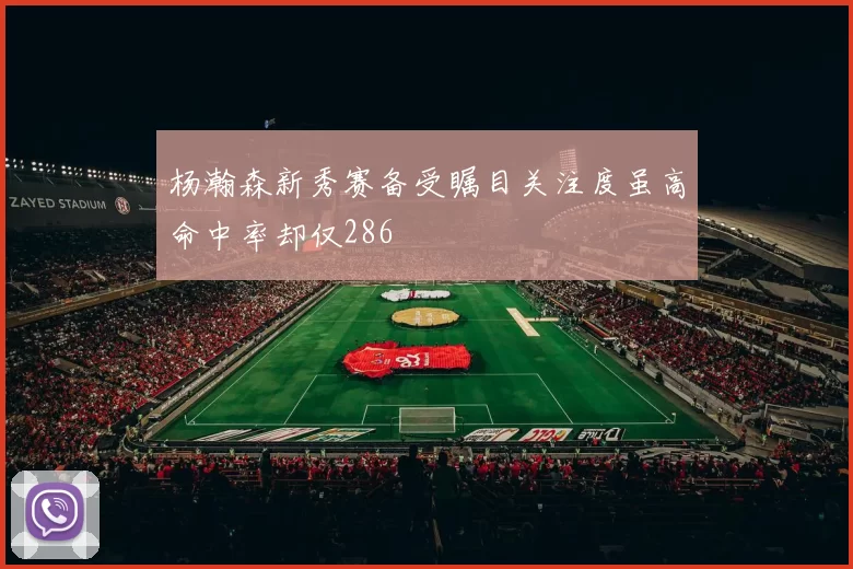 杨瀚森新秀赛备受瞩目关注度虽高命中率却仅286