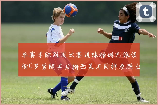 单赛季欧冠淘汰赛进球榜姆巴佩领衔C罗紧随其后梅西莱万同样表现出色