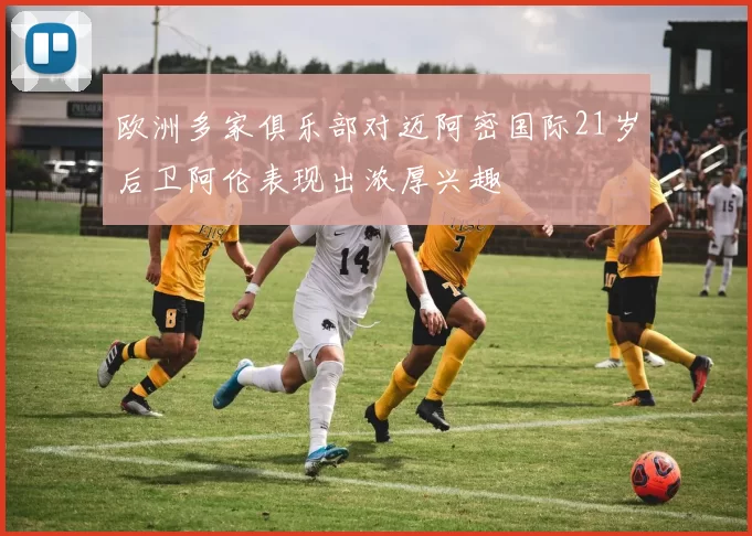 欧洲多家俱乐部对迈阿密国际21岁后卫阿伦表现出浓厚兴趣