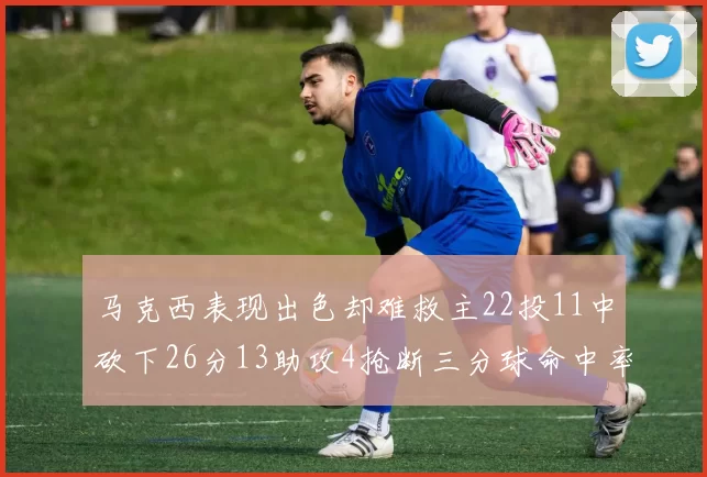 马克西表现出色却难救主22投11中砍下26分13助攻4抢断三分球命中率低迷