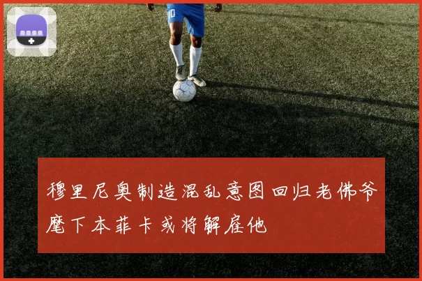 穆里尼奥制造混乱意图回归老佛爷麾下本菲卡或将解雇他